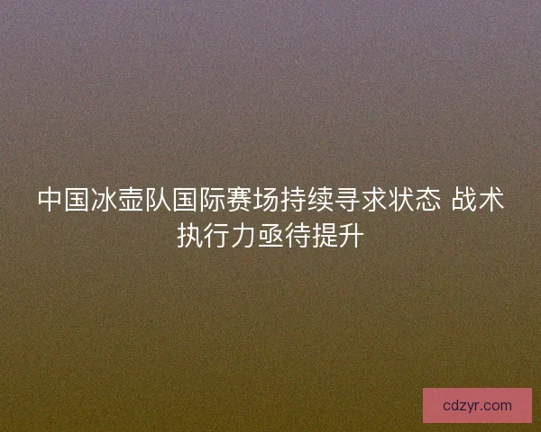 中国冰壶队国际赛场持续寻求状态 战术执行力亟待提升